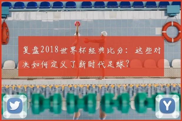 复盘2018世界杯经典比分：这些对决如何定义了新时代足球？