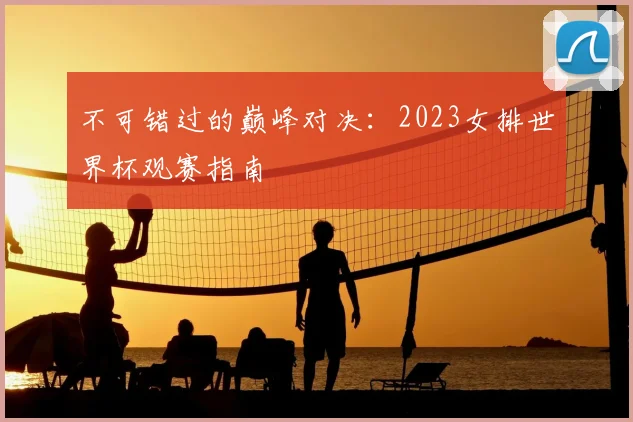 不可错过的巅峰对决：2023女排世界杯观赛指南