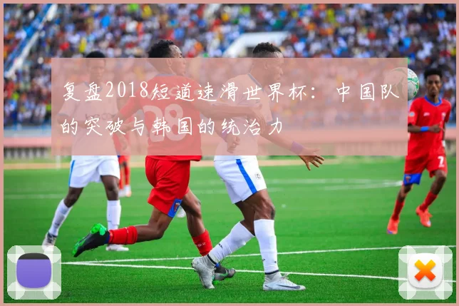 复盘2018短道速滑世界杯：中国队的突破与韩国的统治力