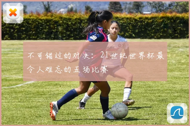 不可错过的对决：21世纪世界杯最令人难忘的五场比赛