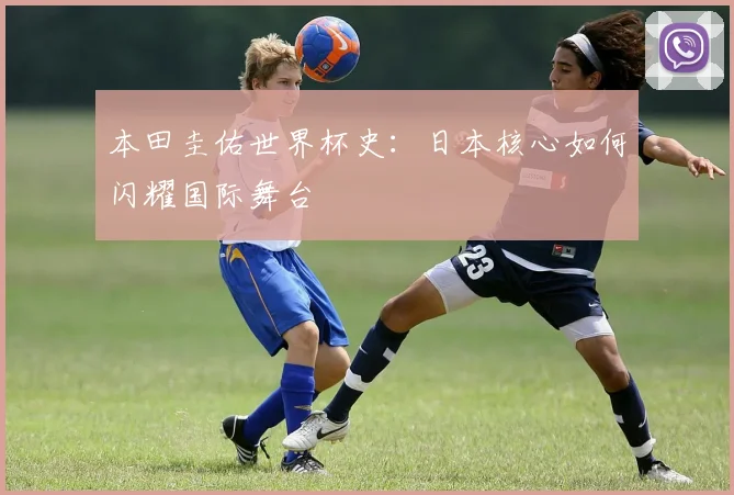 本田圭佑世界杯史：日本核心如何闪耀国际舞台