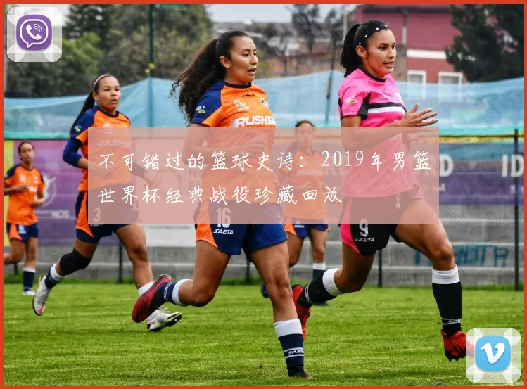 不可错过的篮球史诗：2019年男篮世界杯经典战役珍藏回放