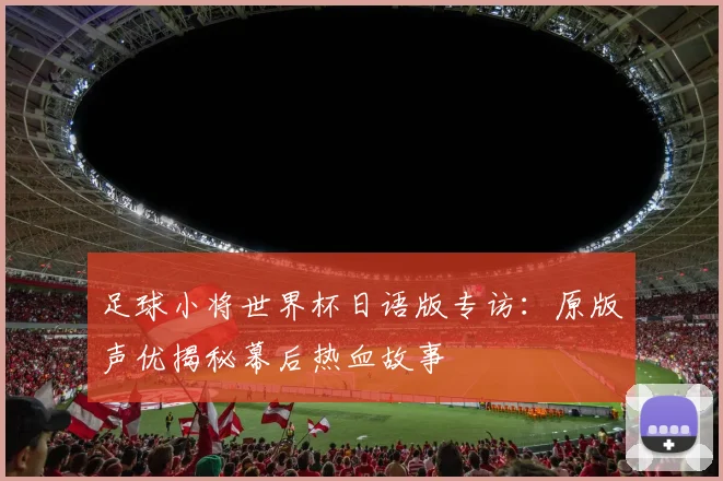 足球小将世界杯日语版专访：原版声优揭秘幕后热血故事