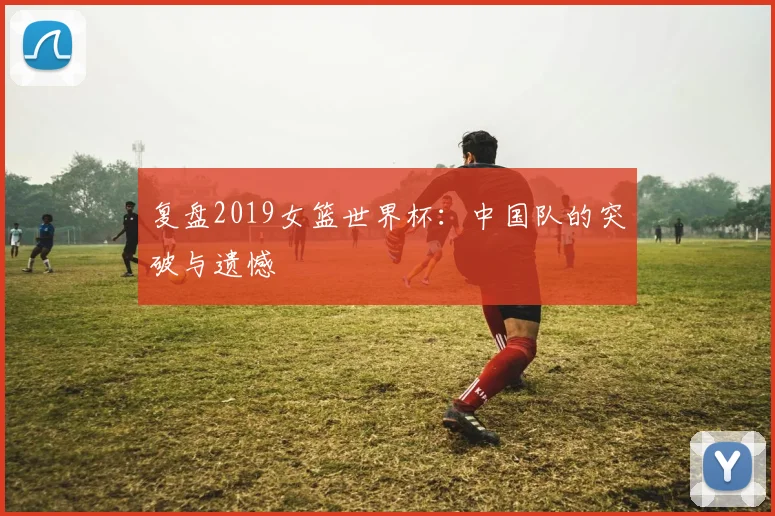 复盘2019女篮世界杯：中国队的突破与遗憾