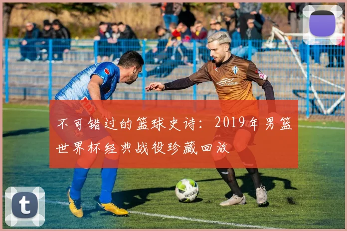 不可错过的篮球史诗：2019年男篮世界杯经典战役珍藏回放
