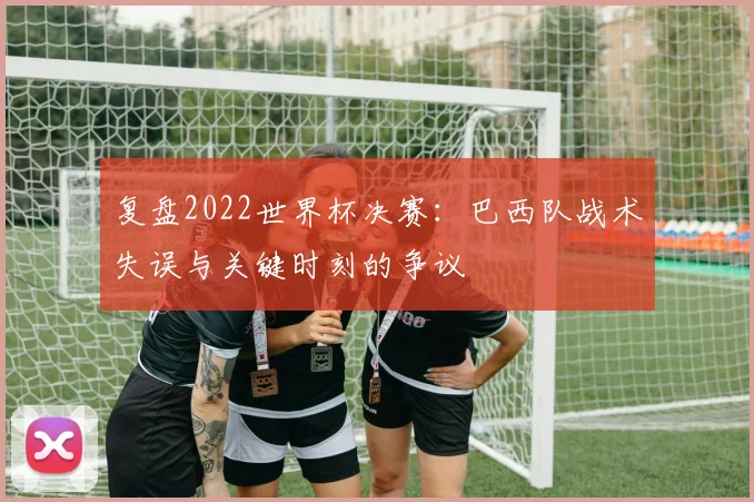复盘2022世界杯决赛：巴西队战术失误与关键时刻的争议