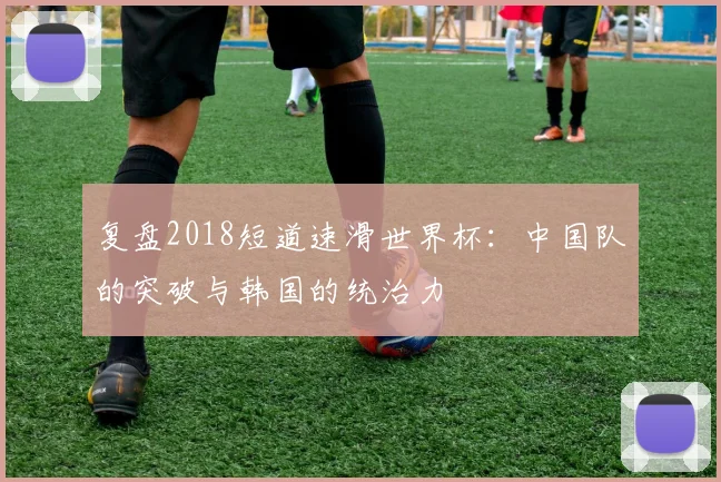 复盘2018短道速滑世界杯：中国队的突破与韩国的统治力